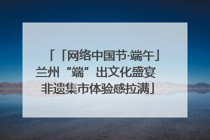 「网络中国节·端午」兰州“端”出文化盛宴 非遗集市体验感拉满
