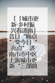 「城市更新·乡村振兴看济南」昔日“痛点”变今日“亮点” 济南市市中区上演城市更新“三部曲”