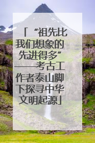 “祖先比我们想象的先进得多”——考古工作者泰山脚下探寻中华文明起源