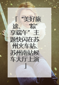 “美好旅途、‘粽’享端午”主题快闪在苏州火车站、苏州南站候车大厅上演