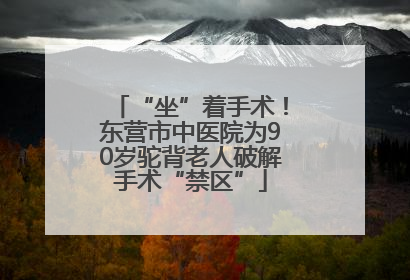 “坐”着手术！东营市中医院为90岁驼背老人破解手术“禁区”