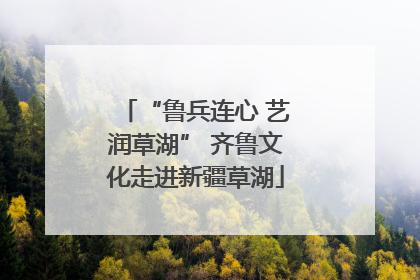 “鲁兵连心 艺润草湖” 齐鲁文化走进新疆草湖