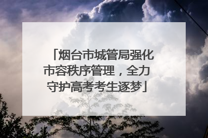 烟台市城管局强化市容秩序管理，全力守护高考考生逐梦
