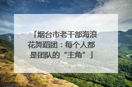 烟台市老干部海浪花舞蹈团：每个人都是团队的“主角”