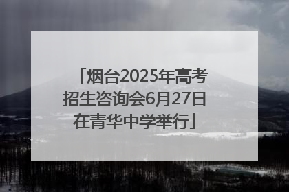 烟台2025年高考招生咨询会6月27日在青华中学举行