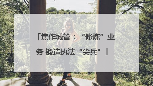 焦作城管：“修炼”业务 锻造执法“尖兵”