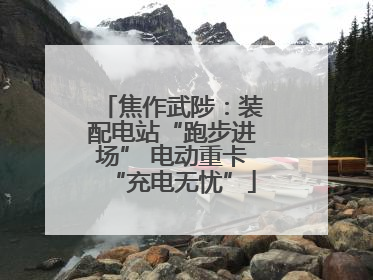 焦作武陟：装配电站“跑步进场” 电动重卡“充电无忧”