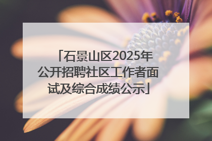 石景山区2025年公开招聘社区工作者面试及综合成绩公示