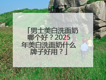 男士美白洗面奶哪个好？2025年美白洗面奶什么牌子好用？