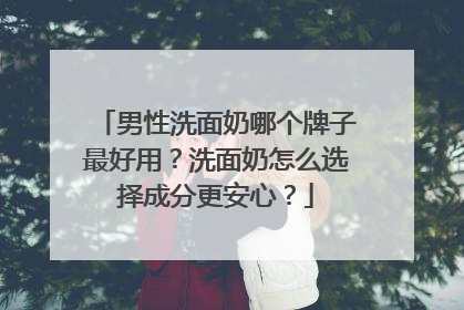 男性洗面奶哪个牌子最好用？洗面奶怎么选择成分更安心？