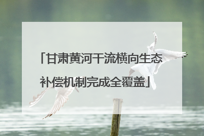 甘肃黄河干流横向生态补偿机制完成全覆盖