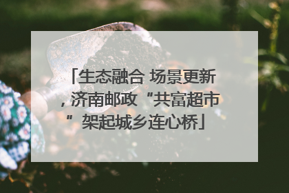 生态融合 场景更新，济南邮政“共富超市”架起城乡连心桥