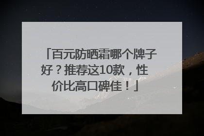 百元防晒霜哪个牌子好？推荐这10款，性价比高口碑佳！