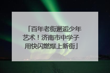 百年老街邂逅少年艺术！济南市中学子用快闪燃爆上新街