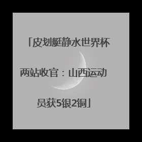 皮划艇静水世界杯两站收官：山西运动员获5银2铜
