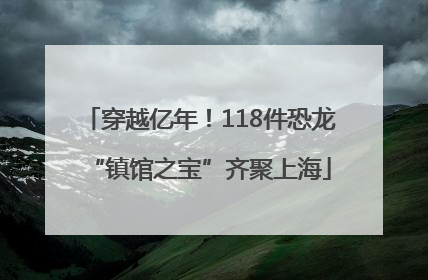 穿越亿年！118件恐龙“镇馆之宝”齐聚上海