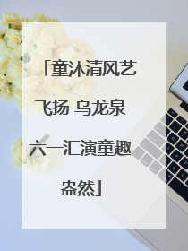 童沐清风艺飞扬 乌龙泉六一汇演童趣盎然
