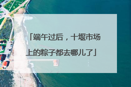 端午过后，十堰市场上的粽子都去哪儿了