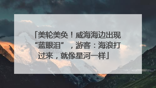 美轮美奂！威海海边出现“蓝眼泪”，游客：海浪打过来，就像星河一样
