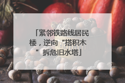 紧邻铁路线居民楼，逆向“搭积木”拆危旧水塔