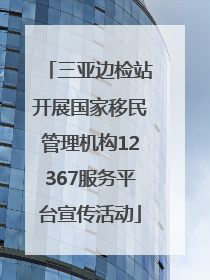 三亚边检站开展国家移民管理机构12367服务平台宣传活动