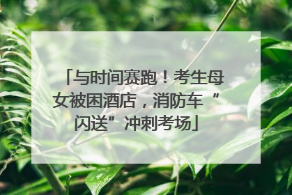 与时间赛跑！考生母女被困酒店，消防车“闪送”冲刺考场