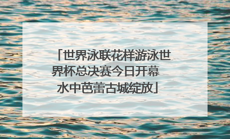 世界泳联花样游泳世界杯总决赛今日开幕 水中芭蕾古城绽放