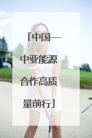 中国—中亚能源合作高质量前行