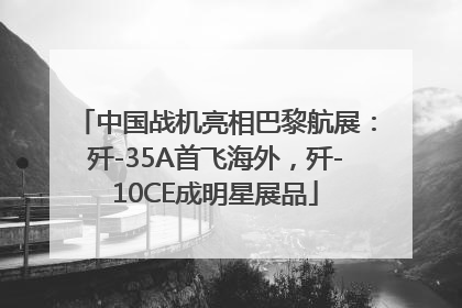 中国战机亮相巴黎航展：歼-35A首飞海外，歼-10CE成明星展品
