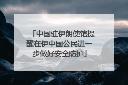 中国驻伊朗使馆提醒在伊中国公民进一步做好安全防护