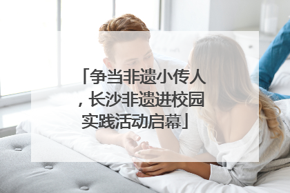 争当非遗小传人，长沙非遗进校园实践活动启幕
