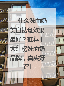 什么洗面奶美白祛斑效果最好？推荐十大红榜洗面奶品牌，真实好评