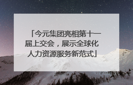 今元集团亮相第十一届上交会，展示全球化人力资源服务新范式
