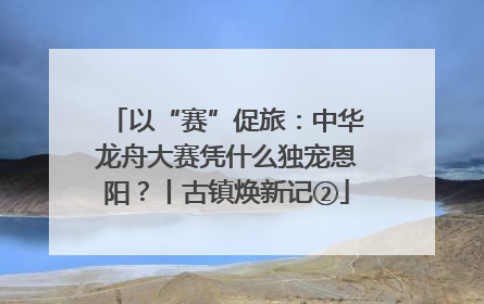 以“赛”促旅：中华龙舟大赛凭什么独宠恩阳？丨古镇焕新记②