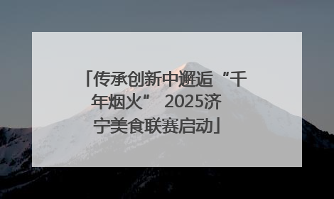 传承创新中邂逅“千年烟火” 2025济宁美食联赛启动