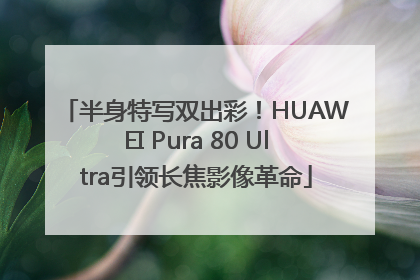 半身特写双出彩！HUAWEI Pura 80 Ultra引领长焦影像革命