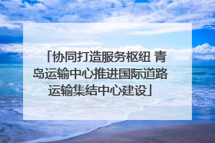 协同打造服务枢纽 青岛运输中心推进国际道路运输集结中心建设