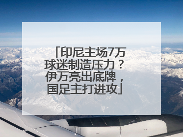 印尼主场7万球迷制造压力？伊万亮出底牌，国足主打进攻
