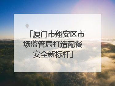 厦门市翔安区市场监管局打造配餐安全新标杆