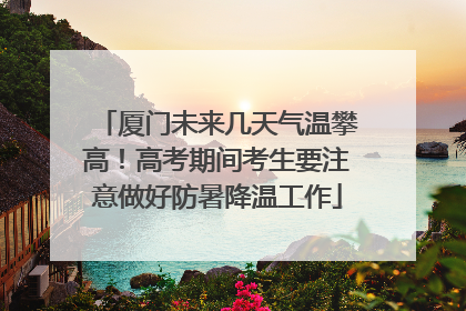 厦门未来几天气温攀高！高考期间考生要注意做好防暑降温工作