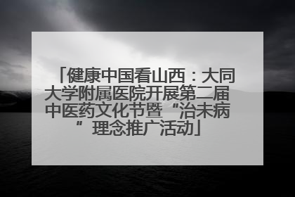 健康中国看山西：大同大学附属医院开展第二届中医药文化节暨“治未病”理念推广活动