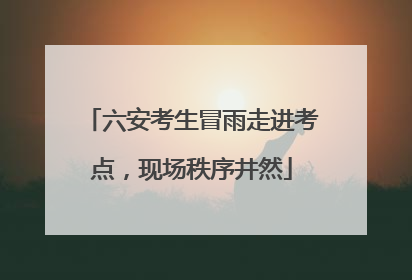 六安考生冒雨走进考点，现场秩序井然