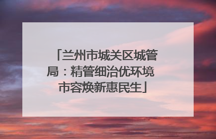 兰州市城关区城管局：精管细治优环境 市容焕新惠民生