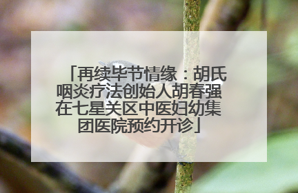 再续毕节情缘：胡氏咽炎疗法创始人胡春强在七星关区中医妇幼集团医院预约开诊