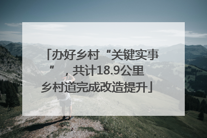 办好乡村“关键实事”，共计18.9公里乡村道完成改造提升