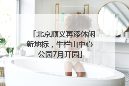 北京顺义再添休闲新地标，牛栏山中心公园7月开园