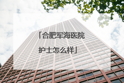 合肥军海医院护士怎么样