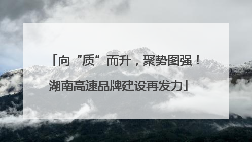 向“质”而升，聚势图强！湖南高速品牌建设再发力