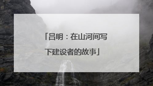 吕明：在山河间写下建设者的故事