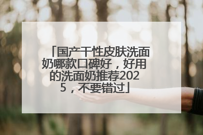 国产干性皮肤洗面奶哪款口碑好，好用的洗面奶推荐2025，不要错过